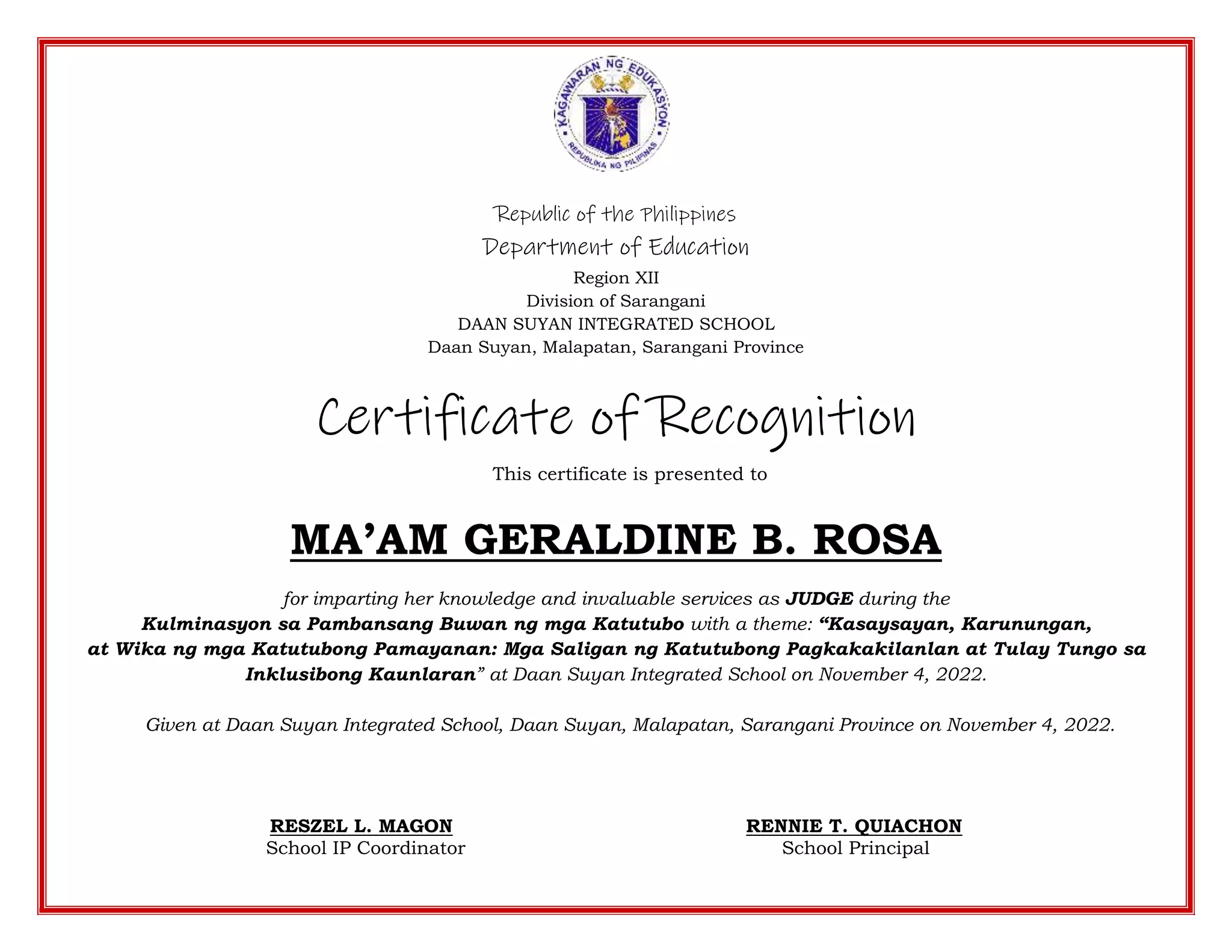 Republic of the Philippines
Department of Education
Region XII
Division of Sarangani
DAAN SUYAN INTEGRATED SCHOOL
Daan Suyan, Malapatan, Sarangani Province
Certificate of Recognition
This certificate is presented to
MA’AM GERALDINE B. ROSA
for imparting her knowledge and invaluable services as JUDGE during the
Kulminasyon sa Pambansang Buwan ng mga Katutubo with a theme: “Kasaysayan, Karunungan,
at Wika ng mga Katutubong Pamayanan: Mga Saligan ng Katutubong Pagkakakilanlan at Tulay Tungo sa
Inklusibong Kaunlaran” at Daan Suyan Integrated School on November 4, 2022.
Given at Daan Suyan Integrated School, Daan Suyan, Malapatan, Sarangani Province on November 4, 2022.
RESZEL L. MAGON RENNIE T. QUIACHON
School IP Coordinator School Principal
 