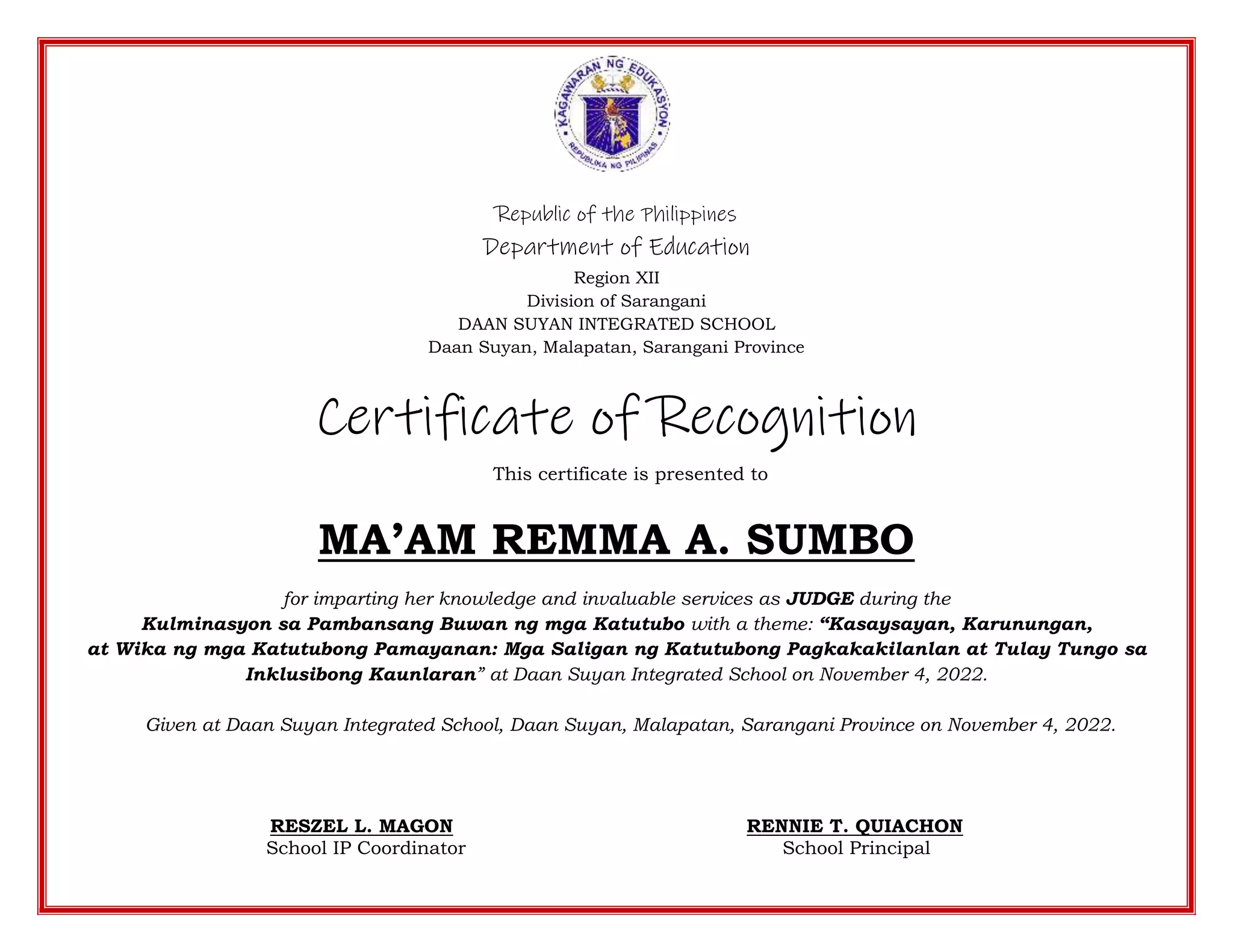Republic of the Philippines
Department of Education
Region XII
Division of Sarangani
DAAN SUYAN INTEGRATED SCHOOL
Daan Suyan, Malapatan, Sarangani Province
Certificate of Recognition
This certificate is presented to
MA’AM REMMA A. SUMBO
for imparting her knowledge and invaluable services as JUDGE during the
Kulminasyon sa Pambansang Buwan ng mga Katutubo with a theme: “Kasaysayan, Karunungan,
at Wika ng mga Katutubong Pamayanan: Mga Saligan ng Katutubong Pagkakakilanlan at Tulay Tungo sa
Inklusibong Kaunlaran” at Daan Suyan Integrated School on November 4, 2022.
Given at Daan Suyan Integrated School, Daan Suyan, Malapatan, Sarangani Province on November 4, 2022.
RESZEL L. MAGON RENNIE T. QUIACHON
School IP Coordinator School Principal
 