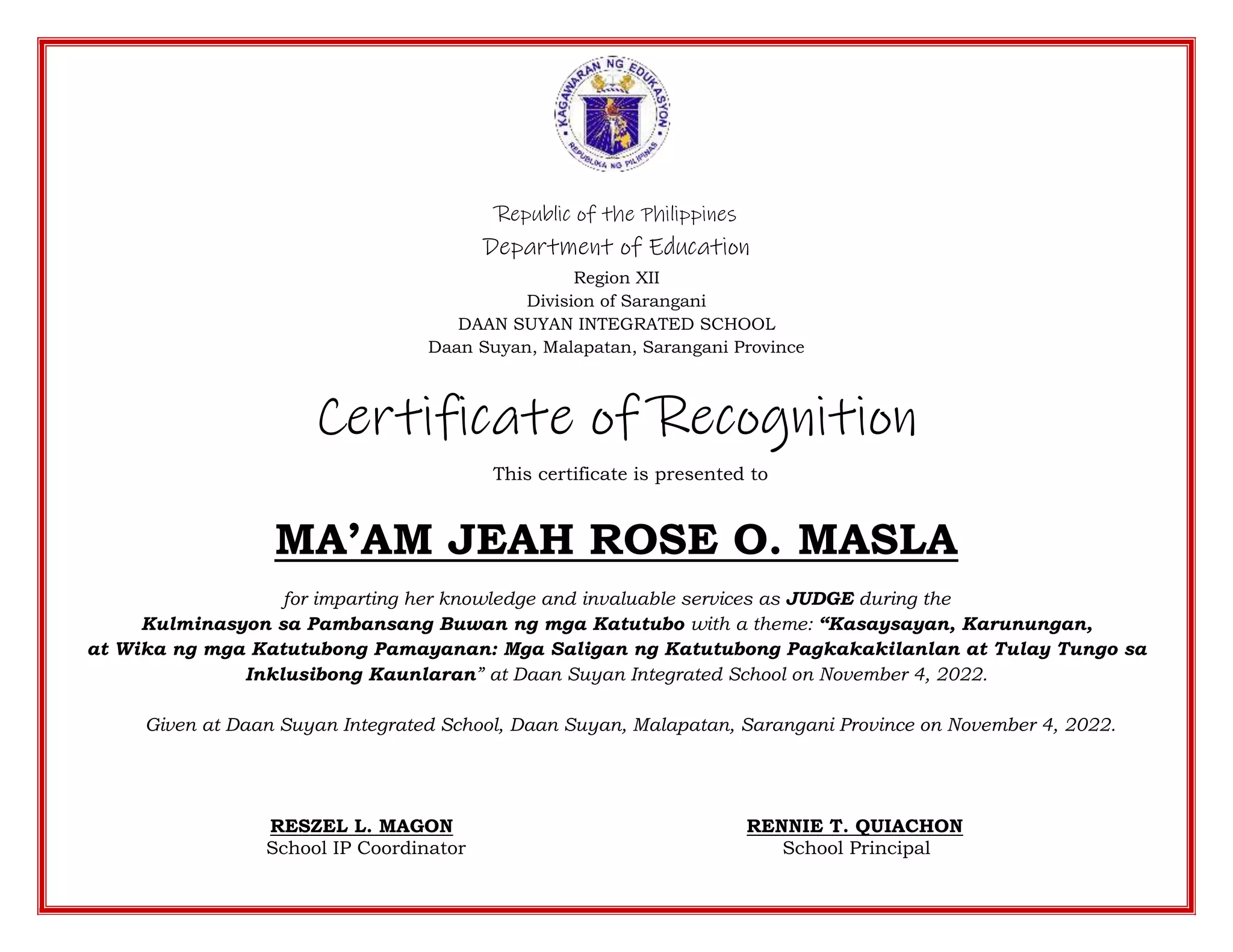 Republic of the Philippines
Department of Education
Region XII
Division of Sarangani
DAAN SUYAN INTEGRATED SCHOOL
Daan Suyan, Malapatan, Sarangani Province
Certificate of Recognition
This certificate is presented to
MA’AM JEAH ROSE O. MASLA
for imparting her knowledge and invaluable services as JUDGE during the
Kulminasyon sa Pambansang Buwan ng mga Katutubo with a theme: “Kasaysayan, Karunungan,
at Wika ng mga Katutubong Pamayanan: Mga Saligan ng Katutubong Pagkakakilanlan at Tulay Tungo sa
Inklusibong Kaunlaran” at Daan Suyan Integrated School on November 4, 2022.
Given at Daan Suyan Integrated School, Daan Suyan, Malapatan, Sarangani Province on November 4, 2022.
RESZEL L. MAGON RENNIE T. QUIACHON
School IP Coordinator School Principal
 