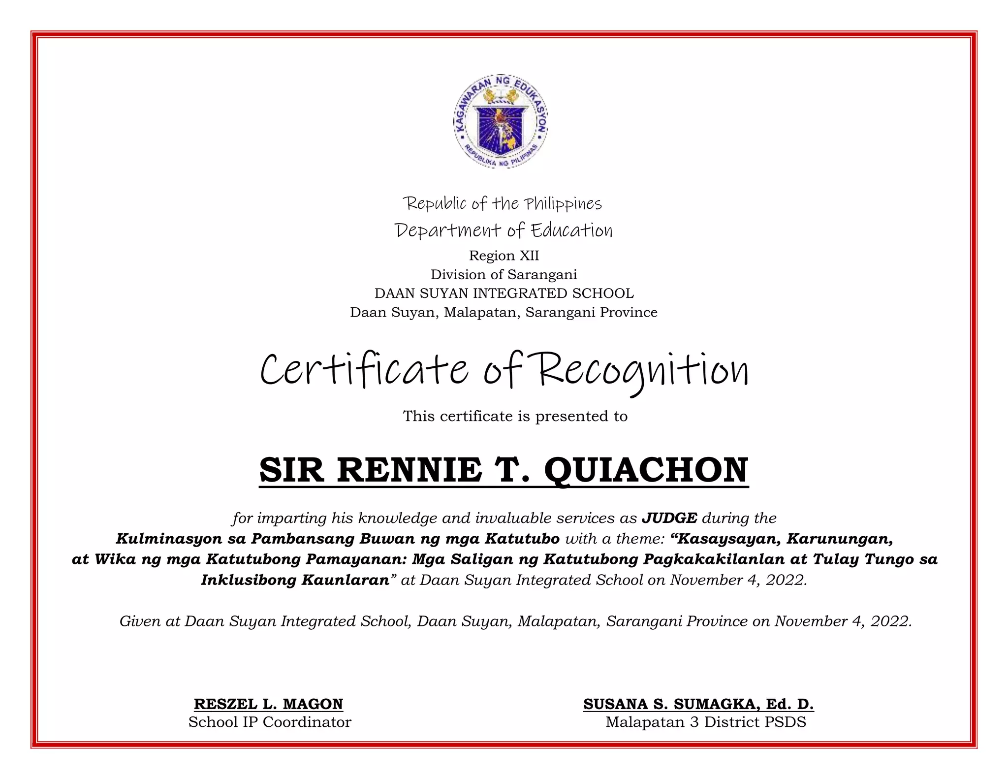Republic of the Philippines
Department of Education
Region XII
Division of Sarangani
DAAN SUYAN INTEGRATED SCHOOL
Daan Suyan, Malapatan, Sarangani Province
Certificate of Recognition
This certificate is presented to
SIR RENNIE T. QUIACHON
for imparting his knowledge and invaluable services as JUDGE during the
Kulminasyon sa Pambansang Buwan ng mga Katutubo with a theme: “Kasaysayan, Karunungan,
at Wika ng mga Katutubong Pamayanan: Mga Saligan ng Katutubong Pagkakakilanlan at Tulay Tungo sa
Inklusibong Kaunlaran” at Daan Suyan Integrated School on November 4, 2022.
Given at Daan Suyan Integrated School, Daan Suyan, Malapatan, Sarangani Province on November 4, 2022.
RESZEL L. MAGON SUSANA S. SUMAGKA, Ed. D.
School IP Coordinator Malapatan 3 District PSDS
 