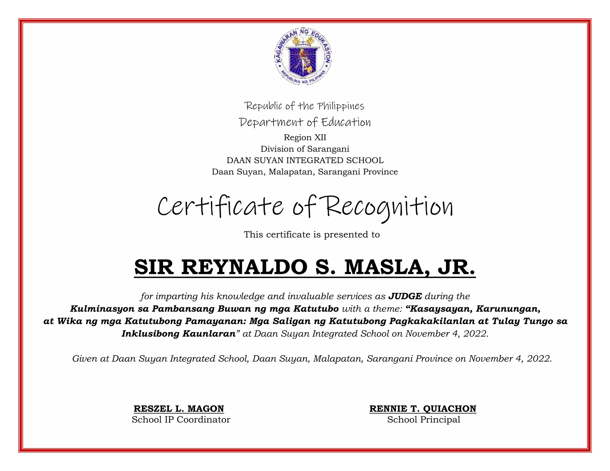Republic of the Philippines
Department of Education
Region XII
Division of Sarangani
DAAN SUYAN INTEGRATED SCHOOL
Daan Suyan, Malapatan, Sarangani Province
Certificate of Recognition
This certificate is presented to
SIR REYNALDO S. MASLA, JR.
for imparting his knowledge and invaluable services as JUDGE during the
Kulminasyon sa Pambansang Buwan ng mga Katutubo with a theme: “Kasaysayan, Karunungan,
at Wika ng mga Katutubong Pamayanan: Mga Saligan ng Katutubong Pagkakakilanlan at Tulay Tungo sa
Inklusibong Kaunlaran” at Daan Suyan Integrated School on November 4, 2022.
Given at Daan Suyan Integrated School, Daan Suyan, Malapatan, Sarangani Province on November 4, 2022.
RESZEL L. MAGON RENNIE T. QUIACHON
School IP Coordinator School Principal
 
