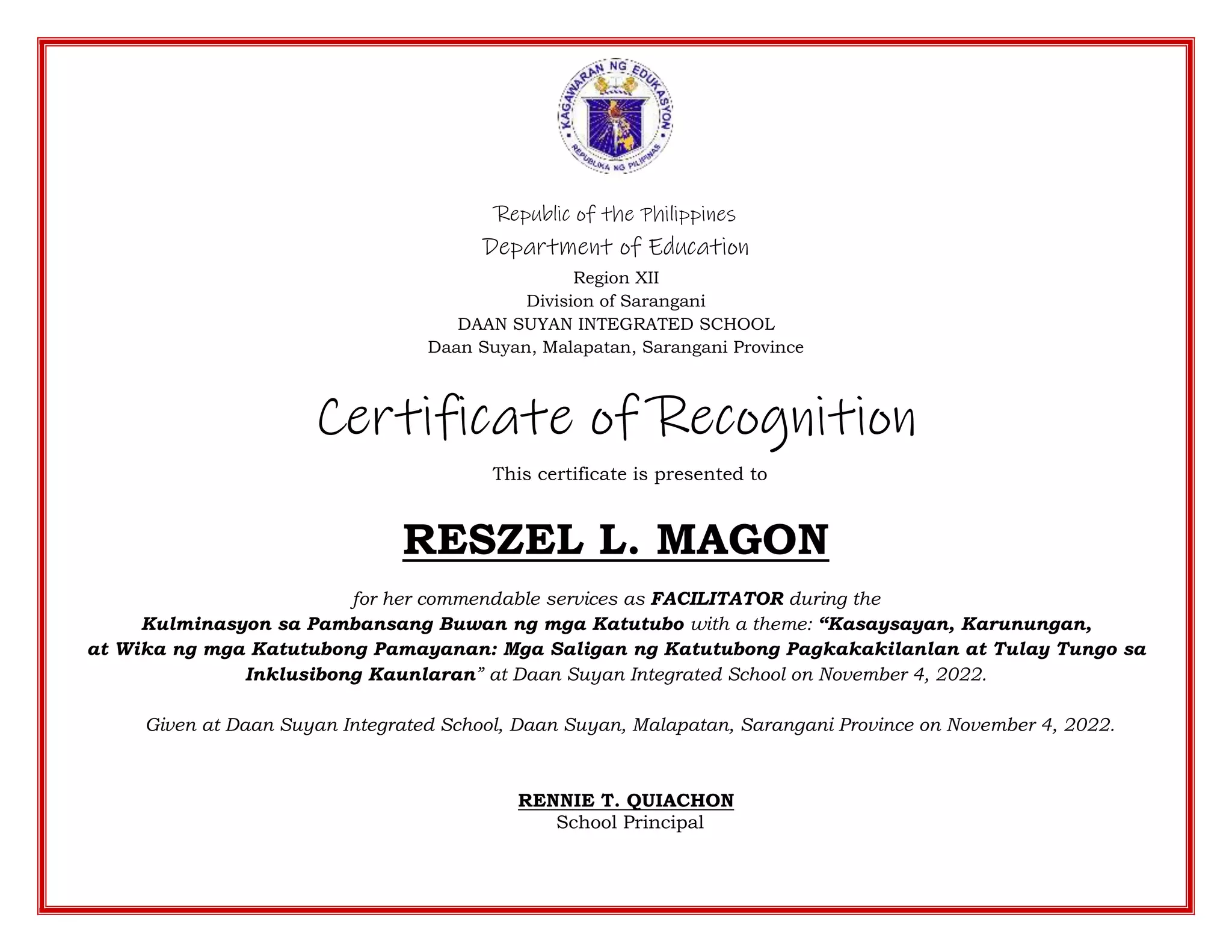 Republic of the Philippines
Department of Education
Region XII
Division of Sarangani
DAAN SUYAN INTEGRATED SCHOOL
Daan Suyan, Malapatan, Sarangani Province
Certificate of Recognition
This certificate is presented to
RESZEL L. MAGON
for her commendable services as FACILITATOR during the
Kulminasyon sa Pambansang Buwan ng mga Katutubo with a theme: “Kasaysayan, Karunungan,
at Wika ng mga Katutubong Pamayanan: Mga Saligan ng Katutubong Pagkakakilanlan at Tulay Tungo sa
Inklusibong Kaunlaran” at Daan Suyan Integrated School on November 4, 2022.
Given at Daan Suyan Integrated School, Daan Suyan, Malapatan, Sarangani Province on November 4, 2022.
RENNIE T. QUIACHON
School Principal
 