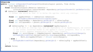 @Override
public boolean onDependentViewChanged(CoordinatorLayout parent, View child,
View dependency) {
final CoordinatorLayout.Behavior behavior =
((CoordinatorLayout.LayoutParams) dependency.getLayoutParams()).getBehavior();
if (behavior instanceof Behavior) {
// Offset the child so that it is below the app-bar (with any overlap)
final int appBarOffset = ((Behavior) behavior)
.getTopBottomOffsetForScrollingSibling();
final int expandedMax = dependency.getHeight() - mOverlayTop;
final int collapsedMin = parent.getHeight() - child.getHeight();
if (mOverlayTop != 0 && dependency instanceof AppBarLayout) {
// If we have an overlap top, and the dependency is an AppBarLayout, we control
// the offset ourselves based on the appbar's scroll progress. This is so that
// the scroll happens sequentially rather than linearly
final int scrollRange = ((AppBarLayout) dependency).getTotalScrollRange();
setTopAndBottomOffset(AnimationUtils.lerp(expandedMax, collapsedMin,
Math.abs(appBarOffset) / (float) scrollRange));
} else {
setTopAndBottomOffset(dependency.getHeight() - mOverlayTop + appBarOffset);
}
}
return false;
}
 