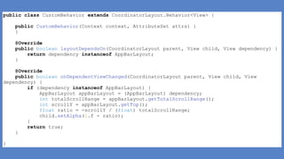 public class CustomBehavior extends CoordinatorLayout.Behavior<View> {
public CustomBehavior(Context context, AttributeSet attrs) {
}
@Override
public boolean layoutDependsOn(CoordinatorLayout parent, View child, View dependency) {
return dependency instanceof AppBarLayout;
}
@Override
public boolean onDependentViewChanged(CoordinatorLayout parent, View child, View
dependency) {
if (dependency instanceof AppBarLayout) {
AppBarLayout appBarLayout = (AppBarLayout) dependency;
int totalScrollRange = appBarLayout.getTotalScrollRange();
int scrollY = appBarLayout.getTop();
float ratio = -scrollY / (float) totalScrollRange;
child.setAlpha(1.f - ratio);
}
return true;
}
}
 