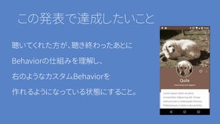 この発表で達成したいこと
聴いてくれた方が、聴き終わったあとに
Behaviorの仕組みを理解し、
右のようなカスタムBehaviorを
作れるようになっている状態にすること。
 