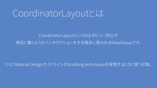 CoordinatorLayoutとは
CoordinatorLayoutというのは子ビュー同士が
相互に動くようなインタラクションをする場合に使われるViewGroupです。
とくにMaterial DesignガイドラインのScrolling techniquesを実現するときに使う印象。
 