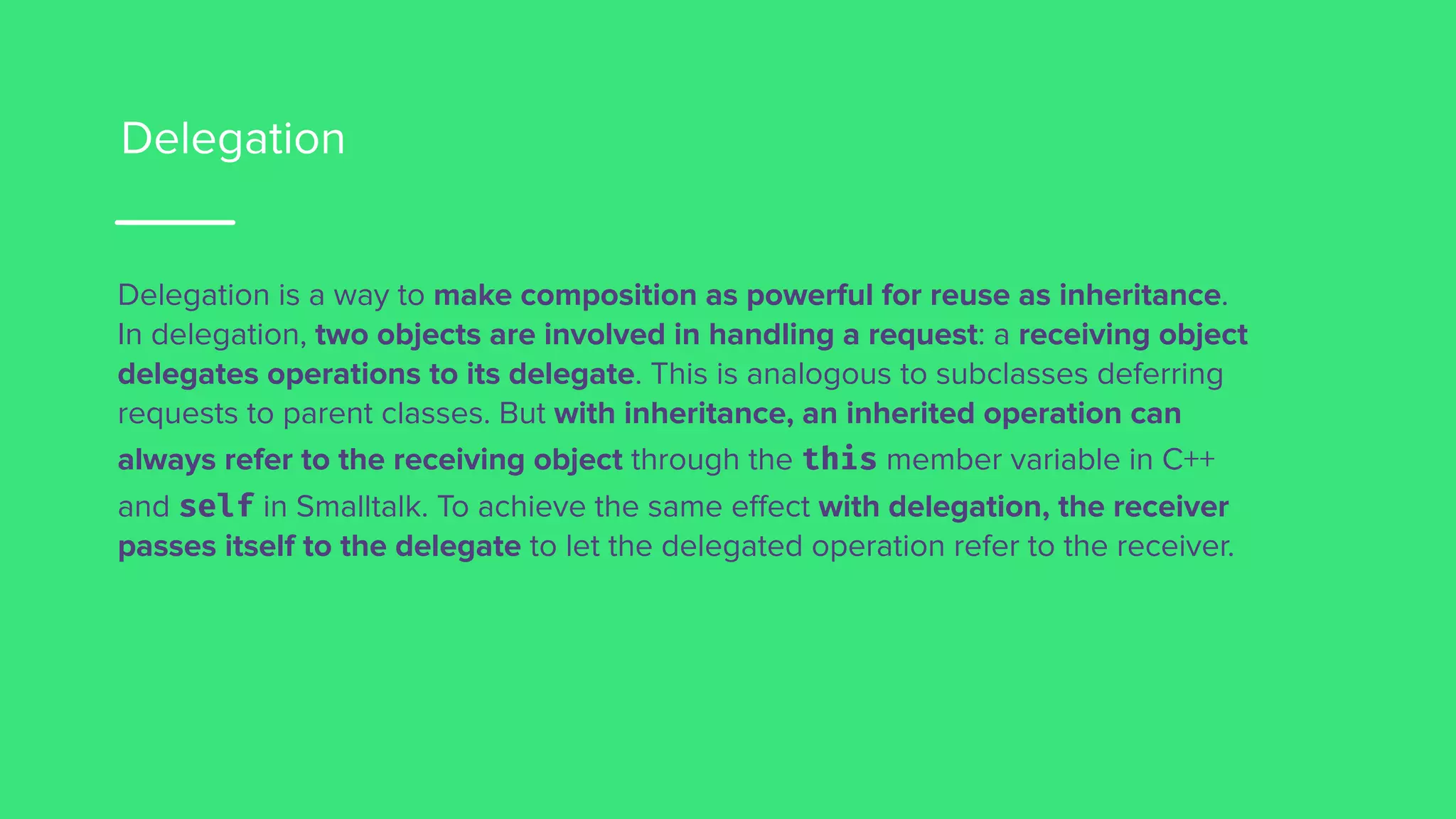 Delegation
Delegation is a way to make composition as powerful for reuse as inheritance.
In delegation, two objects are involved in handling a request: a receiving object
delegates operations to its delegate. This is analogous to subclasses deferring
requests to parent classes. But with inheritance, an inherited operation can
always refer to the receiving object through the this member variable in C++
and self in Smalltalk. To achieve the same effect with delegation, the receiver
passes itself to the delegate to let the delegated operation refer to the receiver.
 