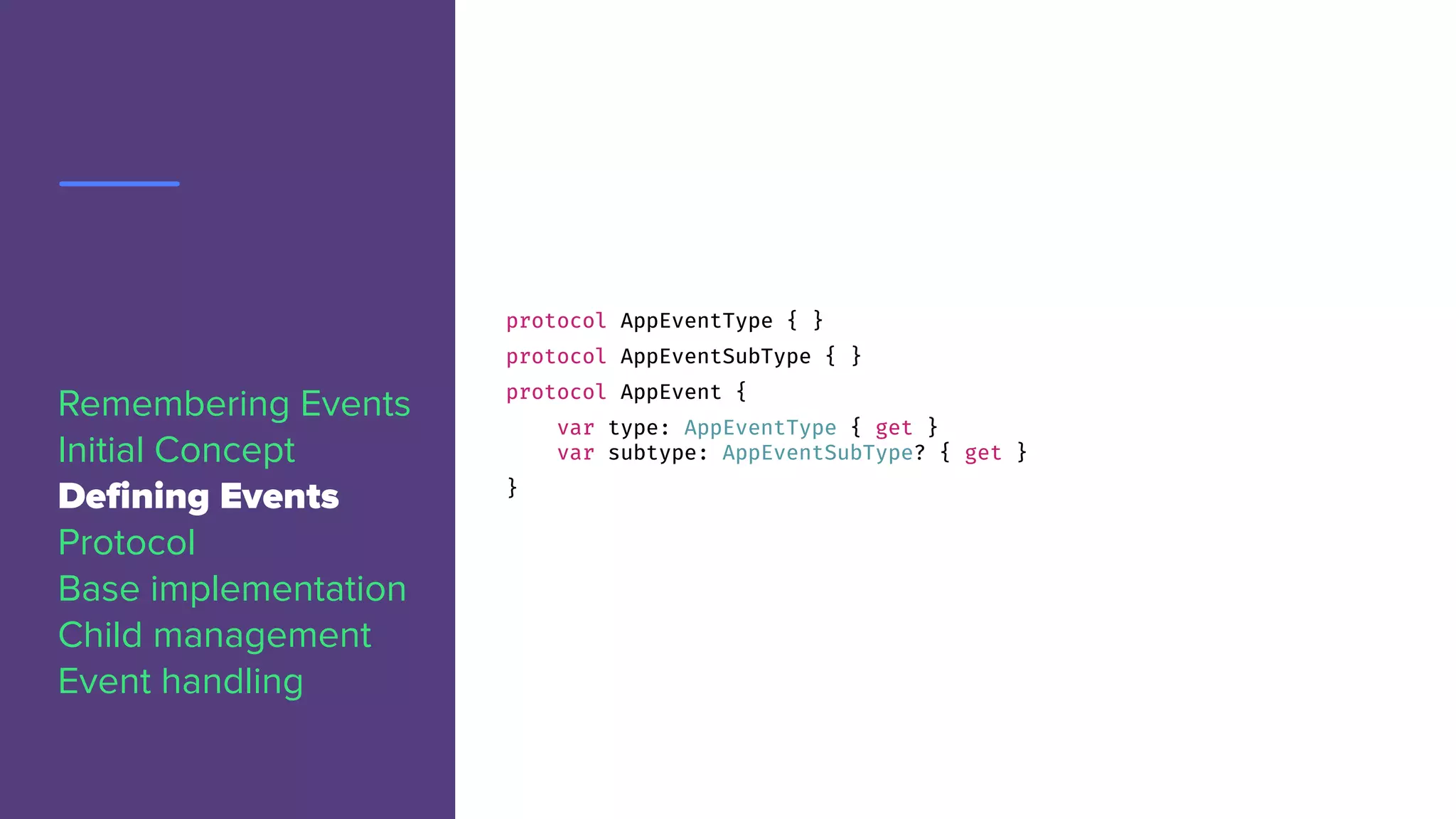 protocol AppEventType { }
protocol AppEventSubType { }
protocol AppEvent {
var type: AppEventType { get }
var subtype: AppEventSubType? { get }
}
Remembering Events
Initial Concept
Defining Events
Protocol
Base implementation
Child management
Event handling
 