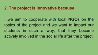 2. The project is innovative because
...we aim to cooperate with local NGOs on the
topics of the project and we want to impact our
students in such a way, that they become
actively involved in the social life after the project.
 