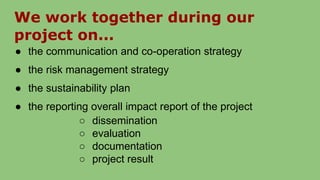 We work together during our
project on...
● the communication and co-operation strategy
● the risk management strategy
● the sustainability plan
● the reporting overall impact report of the project
○ dissemination
○ evaluation
○ documentation
○ project result
 