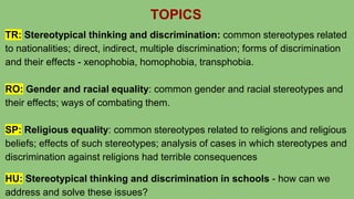 TOPICS
TR: Stereotypical thinking and discrimination: common stereotypes related
to nationalities; direct, indirect, multiple discrimination; forms of discrimination
and their effects - xenophobia, homophobia, transphobia.
RO: Gender and racial equality: common gender and racial stereotypes and
their effects; ways of combating them.
SP: Religious equality: common stereotypes related to religions and religious
beliefs; effects of such stereotypes; analysis of cases in which stereotypes and
discrimination against religions had terrible consequences
HU: Stereotypical thinking and discrimination in schools - how can we
address and solve these issues?
 