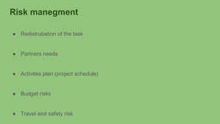 Risk manegment
● Redistrubation of the task
● Partners needs
● Activites plan (project schedule)
● Budget risks
● Travel and safety risk
 