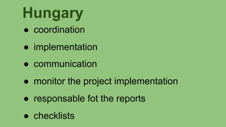 Hungary
● coordination
● implementation
● communication
● monitor the project implementation
● responsable fot the reports
● checklists
 
