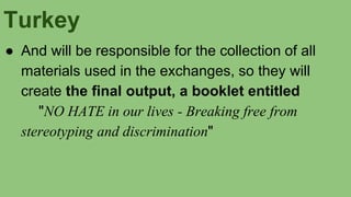 Turkey
● And will be responsible for the collection of all
materials used in the exchanges, so they will
create the final output, a booklet entitled
"NO HATE in our lives - Breaking free from
stereotyping and discrimination"
 
