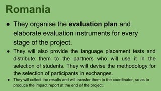Romania
● They organise the evaluation plan and
elaborate evaluation instruments for every
stage of the project.
● They will also provide the language placement tests and
distribute them to the partners who will use it in the
selection of students. They will devise the methodology for
the selection of participants in exchanges.
● They will collect the results and will transfer them to the coordinator, so as to
produce the impact report at the end of the project.
 