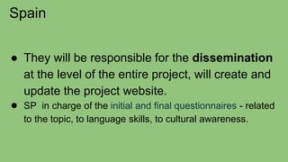 Spain
● They will be responsible for the dissemination
at the level of the entire project, will create and
update the project website.
● SP in charge of the initial and final questionnaires - related
to the topic, to language skills, to cultural awareness.
 