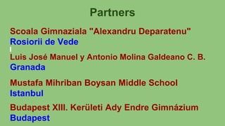 Partners
Scoala Gimnaziala "Alexandru Deparatenu"
Rosiorii de Vede
Luis José Manuel y Antonio Molina Galdeano C. B.
Granada
Mustafa Mihriban Boysan Middle School
Istanbul
Budapest XIII. Kerületi Ady Endre Gimnázium
Budapest
 
