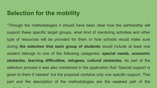 Selection for the mobility
“Through the methodologies it should have been clear how the partnership will
support these specific target groups, what kind of mentoring activities and other
type of resources will be provided for them or how schools would make sure
during the selection that each group of students would include at least one
student belongs to one of the following categories: special needs, economic
obstacles, learning difficulties, refugees, cultural obstacles. As part of the
selection process it was also mentioned in the application that ‘Special support is
given to them if needed’ but the proposal contains only one specific support. This
part and the description of the methodologies are the weakest part of the
 