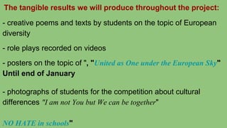 The tangible results we will produce throughout the project:
- creative poems and texts by students on the topic of European
diversity
- role plays recorded on videos
- posters on the topic of ", "United as One under the European Sky"
Until end of January
- photographs of students for the competition about cultural
differences "I am not You but We can be together"
NO HATE in schools"
 
