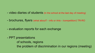 - video diaries of students (in the school at the last day of meeting)
- brochures, flyers (what about? - info or Arts - /competition/) TR-RO
- evaluation reports for each exchange
- PPT presentations
of schools, regions
the problem of discrimination in our regions (meeting)
 