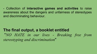 - Collection of interactive games and activities to raise
awareness about the dangers and unfairness of stereotypes
and discriminating behaviour.
The final output, a booklet entitled
"NO HATE in our lives - Breaking free from
stereotyping and discrimination"
 