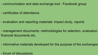 - communication and data exchange tool - Facebook group
- certificates of attendance
- evaluation and reporting materials: impact study, reports
- management documents: methodologies for selection, evaluation,
financial documents etc.
- informative materials developed for the purpose of the exchanges
- forum of discussions
 