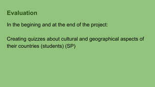 Evaluation
In the begining and at the end of the project:
Creating quizzes about cultural and geographical aspects of
their countries (students) (SP)
 