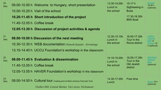 20.
Dec. 09.00-10.00 h Welcome to Hungary, short presentation
10.00-10.20 h Visit of the school
10.20-11.45 h Short introduction of the project
11.45-12.05 h Coffee break
12.05-13.30 h Discussion of project activities & agenda
13.30-14.00h
Lunch in
the school
15-17 h
Sightseeing in
Buda
17.30-18.30h
BKK Boat
Koncert
19.30 h
(optional)
21.
Dec. 09.00-10.00 h Discussion of the next meeting
10.30-12.30 h WEB documentation (Németh Katalin - Etwinning)
13.10-14.40 h UCCU Foundation’s workshop in the classroom
12.30-13.10h
Lunch in
the school
16.00-17.30h
Tour in the
Roma district
Lukács
Thermal
Bath or
Koncert 19
h (optional)
22.
Dec. 09.00-11.45 h Evaluation & dissemination
11.45-12.05 h Coffee break
12.05-13.55 h HAVER Foundation’s workshop in the classroom
14.10-15.00h
Lunch in
the school
16.00-17.30h
Tour in the
Old Jewish
district
Széchenyi
Thermal
Bath
(optional)
23.
Dec. 09.00-14.00 h Cultural tour (meeting point at Metro entrance Ferenciek Tere)
/Gellért Hill, Central Market, Váci street, Parliament/
14.30-17.00h
Lunch
Free time
Opera 19 h
(optional)
 