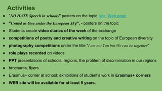 Activities
● "NO HATE Speech in schools" posters on the topic link, Web page
● "United as One under the European Sky", - posters on the topic
● Students create video diaries of the week of the exchange
● competitions of poetry and creative writing on the topic of European diversity
● photography competitions under the title "I am not You but We can be together"
● role plays recorded on videos
● PPT presentations of schools, regions, the problem of discrimination in our regions
● brochures, flyers
● Erasmus+ corner at school: exhibitions of student’s work in Erasmus+ corners
● WEB site will be available for at least 5 years.
 