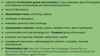 ● collection of interactive games and activities to raise awareness about the dangers
and unfairness of stereotypes and discriminating behaviour
● forum of discussions
● dissemination tools: eTwinning, website
● certificates of attendance
● evaluation reports for each exchange
● dissemination materials: articles, photos, feedback forms, lists of participants
● communication and data exchange tool - Facebook group of the project
● evaluation and reporting materials: impact study, reports
● management documents: methodologies for selection, evaluation, financial
documents etc.
● Dissemination day: Open Day, European Day of Languages, Europe Day, etc
International Day for the Elimination of Racial Discrimination, International Day for the
Elimination of Violence against Women)
 