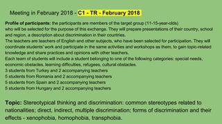 Meeting in February 2018 - C1 - TR - February 2018
Profile of participants: the participants are members of the target group (11-15-year-olds)
who will be selected for the purpose of this exchange. They will prepare presentations of their country, school
and region, a description about discrimination in their countries.
The teachers are teachers of English and other subjects, who have been selected for participation. They will
coordinate students' work and participate in the same activities and workshops as them, to gain topic-related
knowledge and share practices and opinions with other teachers.
Each team of students will include a student belonging to one of the following categories: special needs,
economic obstacles, learning difficulties, refugees, cultural obstacles.
3 students from Turkey and 2 accompanying teachers
5 students from Romania and 2 accompanying teachers
5 students from Spain and 2 accompanying teachers
5 students from Hungary and 2 accompanying teachers
Topic: Stereotypical thinking and discrimination: common stereotypes related to
nationalities; direct, indirect, multiple discrimination; forms of discrimination and their
effects - xenophobia, homophobia, transphobia.
 