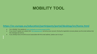 MOBILITY TOOL
https://ec.europa.eu/education/participants/portal/desktop/en/home.html
● Go to Mobility Tool website at https://webgate.ec.europa.eu/eac/mobility
● If you haven't register yet, please click "Not registered yet" and set up your account. During the registration process please use the email address that
this message was sent to.
● If you already have an ECAS account associated with this email address, please use it to log in
 
