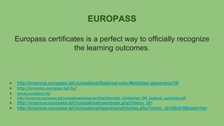 EUROPASS
Europass certificates is a perfect way to officially recognize
the learning outcomes.
● http://erasmus.europass.tpf.hu/szakmai/Szakmai-celu-Mobilitasi-gazolvany/18/
● http://erasmus.europass.tpf.hu/
● www.europass.hu
● http://erasmus.europass.tpf.hu/szakmai/data/userfiles/Utmutato_kitolteshez_EM_szakmai_gyakorlat.pdf
● http://erasmus.europass.tpf.hu/szakmai/user/pass.php?menu_id=
● http://erasmus.europass.tpf.hu/szakmai/igazolvany/kitoltes.php?menu_id=2&id=0&nyelv=en
 
