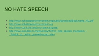 NO HATE SPEECH
● http://www.nohatespeechmovement.org/public/download/Bookmarks_HU.pdf
● http://www.nohatespeechmovement.org
● http://www.coe.int/en/web/no-hate-campaign
● http://www.eurodesk.hu/news/show/479/no_hate_speech_mozgalom_-
_fiatalok_az_online_gyuloletbeszed_ellen
 