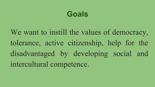 Goals
We want to instill the values of democracy,
tolerance, active citizenship, help for the
disadvantaged by developing social and
intercultural competence.
 