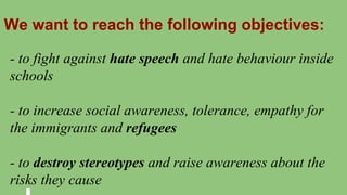 We want to reach the following objectives:
- to fight against hate speech and hate behaviour inside
schools
- to increase social awareness, tolerance, empathy for
the immigrants and refugees
- to destroy stereotypes and raise awareness about the
risks they cause
 