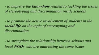 - to improve the know-how related to tackling the issues
of stereotyping and discrimination inside schools
- to promote the active involvement of students in the
social life on the topic of stereotyping and
discrimination
- to strengthen the relationship between schools and
local NGOs who are addressing the same issues
 