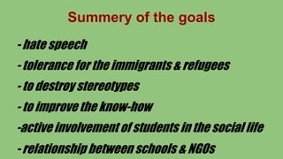 Summery of the goals
- hate speech
- tolerance for the immigrants & refugees
- to destroy stereotypes
- to improve the know-how
-active involvement of students in the social life
- relationship between schools & NGOs
 