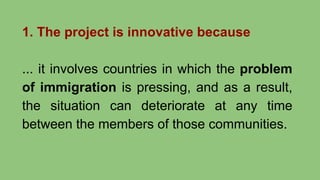 1. The project is innovative because
... it involves countries in which the problem
of immigration is pressing, and as a result,
the situation can deteriorate at any time
between the members of those communities.
 