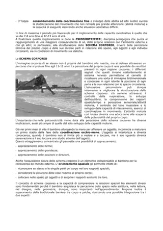 - 3A
tappa consolidamento della coordinazione fine e sviluppo delle abilità ad alto livello: ovvero
la stabilizzazione del movimento che non richiede più grande attenzione (abilità motoria) e
la capacità di eseguirlo risolvendo anche situazioni adattative difficili.
In line di massima il periodo più favorevole per il miglioramento delle capacità coordinative è quello che
va dai 7-8 anni fino ai 12-13 anni di età.
A finalizzare questo miglioramento si pone la PSICOMOTRICITA’, disciplina pedagogica che punta al
raggiungimento di una maggiore consapevolezza di sé, delle proprie relazioni con l’ambiente esterno e
con gli altri; in particolare, alla strutturazione dello SCHEMA CORPOREO, ovvero della percezione
istintiva del proprio corpo e delle sue diverse parti in relazione allo spazio, agli oggetti e agli individui
circostanti, sia in condizioni di movimento sia statiche.
Lo SCHEMA CORPOREO
L’immagine corporea di se stesso non è propria del bambino alla nascita, ma si delinea attraverso un
percorso che si protrae fino agli 11-12 anni. La percezione del proprio corpo è resa possibile da recettori
presenti in ogni regione corporea; i differenti
segnali che questi inviano costantemente al
sistema nervoso permettono al cervello di
ricostruire una sorta di immagine tridimensionale
e conoscere in ogni istante la posizione di ogni
parte e la sua relazione con lo spazio circostante.
L’educazione psicomotoria può dunque
intervenire a migliorare la strutturazione dello
schema corporeo: ciò avviene attraverso il
controllo della respirazione, lo sviluppo
dell’equilibrio, la comprensione dei rapporti
spazio/tempo e percezione sensoriale/attività
motoria, il controllo del tono muscolare e lo
sviluppo della capacità di rilassamento, esercizi di
coordinazione in movimento. L’attività motoria
così intesa diventa una educazione alla scoperta
delle potenzialità del proprio corpo.
L’importanza che nella psicomotricità viene data alla percezione dello schema corporeo ha diverse
implicazioni, assai più ampie di quelle del solo sviluppo delle capacità motorie.
Già nei primi mesi di vita il bambino allungando la mano per afferrare un oggetto, incomincia a maturare
un primo stadio della fase della coordinazione occhio-mano. L'oggetto si interiorizza e diventa
conoscenza, quando il bambino non si limita più a vedere e a toccare, ma il suo sguardo diventa
osservazione e il suo toccare uno studio attento dell'oggetto.
Questo atteggiamento concentrato gli permette una possibilità di apprezzamento:
- apprezzamento delle forme;
- apprezzamento delle grandezze;
- apprezzamento delle posizioni e direzioni.
Anche l'acquisizione sicura dello schema corporeo è un elemento indispensabile al bambino per la
conoscenza del mondo esterno. L’ orientamento spaziale gli permette infatti di:
- riconoscere se stesso e le singole parti del corpo nei loro rapporti spaziali;
- considerare la posizione delle cose rispetto al proprio corpo;
- collocare nello spazio gli oggetti e di scoprire i rapporti esistenti tra loro.
Il concetto di schema corporeo e la capacità di comprendere le relazioni spaziali tra elementi diversi
sono fondamentali perché il bambino acquisisca la percezione dello spazio nella scrittura, nella lettura,
nel disegno, nella geometria; dunque, sono importanti nell’apprendimento. Propone inoltre il
superamento della tradizionale barriera tra corpo e psiche, ricercando una possibile integrazione tra i
due aspetti.
 