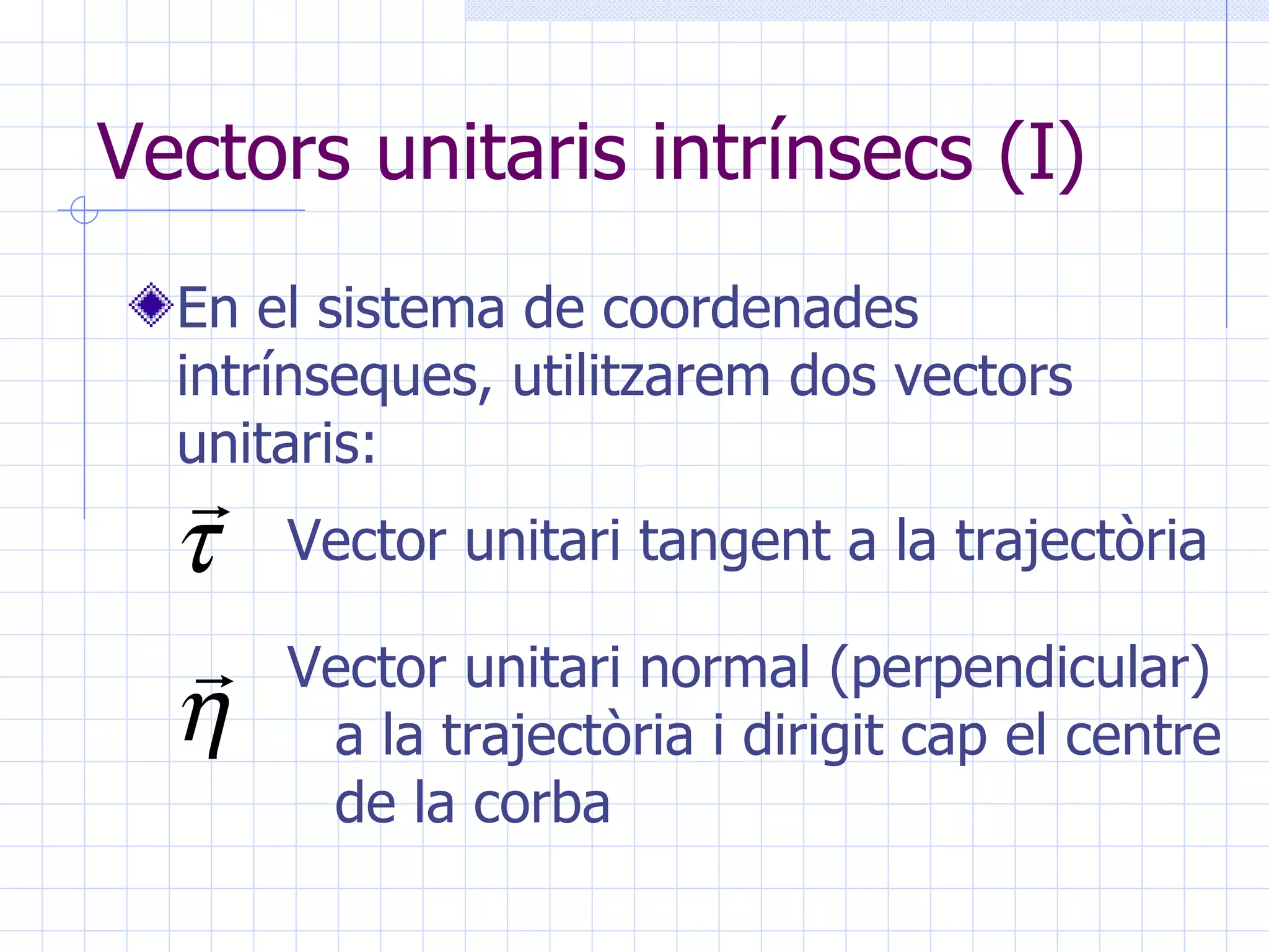 Vectors unitaris intrínsecs (I) En el sistema de coordenades intrínseques, utilitzarem dos vectors unitaris: Vector unitari tangent a la trajectòria Vector unitari normal (perpendicular) a la trajectòria i dirigit cap el centre de la corba 