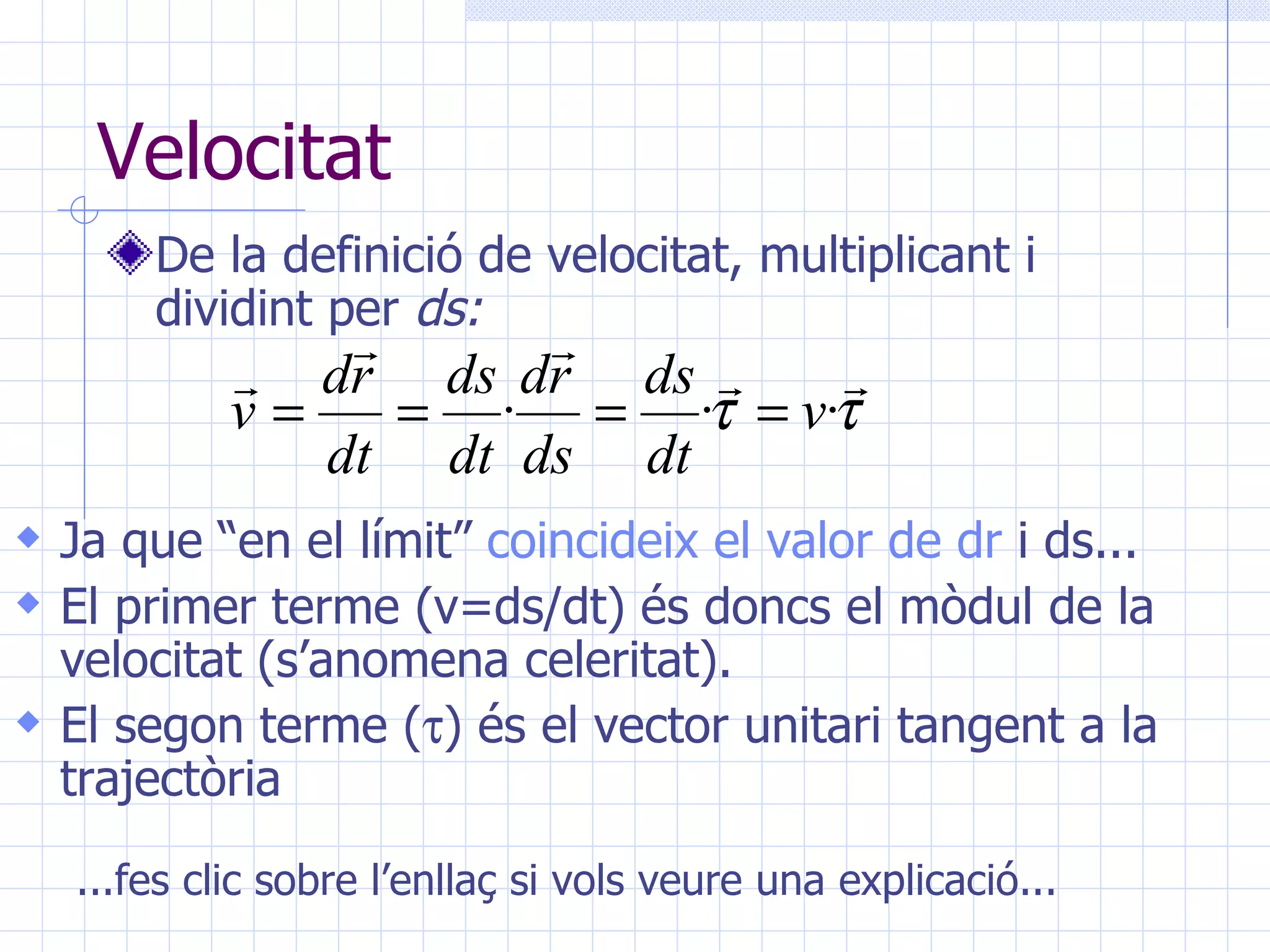 Velocitat De la definició de velocitat, multiplicant i dividint per  ds: Ja que “en el límit”  coincideix el valor de  dr  i ds ... El primer terme (v=ds/dt) és doncs el mòdul de la velocitat (s’anomena celeritat). El segon terme (  ) és el vector unitari tangent a la trajectòria ...fes clic sobre l’enllaç si vols veure una explicació... 