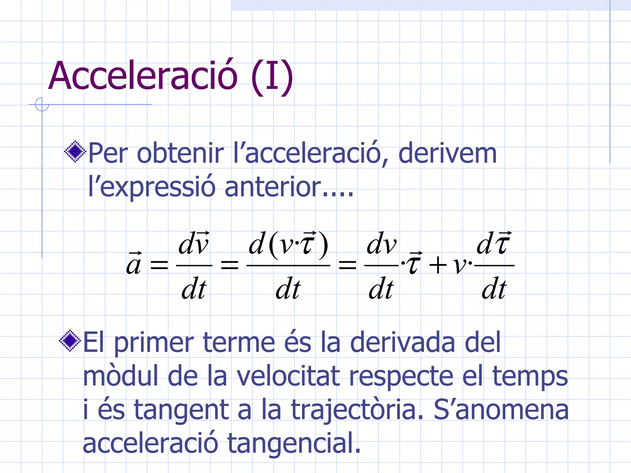 Acceleració (I) Per obtenir l’acceleració, derivem l’expressió anterior.... El primer terme és la derivada del mòdul de la velocitat respecte el temps i és tangent a la trajectòria. S’anomena acceleració tangencial. 