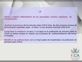 - 2CDCS y análisis bibliométrico de las principales revistas españolas
Comunicación

de

Analizar la presencia de los artículos sobre CDCS entre las diez primeras revistas de
Comunicación españolas según el índice In-recs durante el periodo 2000-2010.
Comprobar la tendencia (al alza o a la baja) en la publicación de artículos sobre la
CDCS en dichas revistas en relación con el proceso de institucionalizacion del campo
en España.
Identificar las publicaciones con un mayor grado de receptividad a la publicación de
artículos sobre CDCS.

 