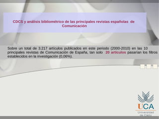 CDCS y análisis bibliométrico de las principales revistas españolas de
Comunicación

Sobre un total de 3.217 artículos publicados en este periodo (2000-2010) en las 10
principales revistas de Comunicación de España, tan solo 20 artículos pasarían los filtros
establecidos en la investigación (0,06%).

 