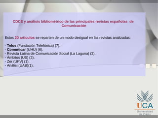 CDCS y análisis bibliométrico de las principales revistas españolas de
Comunicación
Estos 20 artículos se reparten de un modo desigual en las revistas analizadas:
- Telos (Fundación Telefónica) (7).
- Comunicar (UHU) (6).
- Revista Latina de Comunicación Social (La Laguna) (3).
- Ámbitos (US) (2).
- Zer (UPV) (1).
- Análisi (UAB)(1).

 