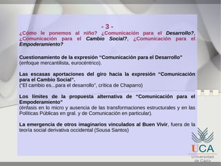 -3-

¿Cómo le ponemos al niño? ¿Comunicación para el Desarrollo?,
¿Comunicación para el Cambio Social?, ¿Comunicación para el
Empoderamiento?
Cuestionamiento de la expresión “Comunicación para el Desarrollo”
(enfoque mercantilista, eurocéntrico).
Las escasas aportaciones del giro hacia la expresión “Comunicación
para el Cambio Social”.
(“El cambio es...para el desarrollo”, crítica de Chaparro)
Los límites de la propuesta alternativa de “Comunicación para el
Empoderamiento”
(énfasis en lo micro y ausencia de las transformaciones estructurales y en las
Políticas Públicas en gral. y de Comunicación en particular).
La emergencia de otros imaginarios vinculados al Buen Vivir, fuera de la
teoría social derivativa occidental (Sousa Santos)

 