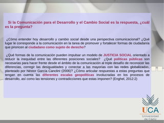 Si la Comunicación para el Desarrollo y el Cambio Social es la respuesta, ¿cuál
es la pregunta?
¿Cómo entender hoy desarrollo y cambio social desde una perspectiva comunicacional? ¿Qué
lugar le corresponde a la comunicación en la tarea de promover y fortalecer formas de ciudadanía
que prioricen al ciudadano como sujeto de derecho?
¿Qué formas de la comunicación pueden impulsar un modelo de JUSTICIA SOCIAL orientado a
reducir la inequidad entre las diferentes posiciones sociales? ¿Qué políticas públicas son
necesarias para hacer frente desde el ámbito de la comunicación al triple desafío de reconocer las
diferencias, corregir las desigualdades y conectar a las mayorías con las redes globalizadas,
planteado por Néstor García Canclini (2006)? ¿Cómo articular respuestas a estas preguntas que
tengan en cuenta las diferentes escalas geopolíticas involucradas en los procesos de
desarrollo, así como las tensiones y contradicciones que estas imponen? (Enghel, 2012:2)

 