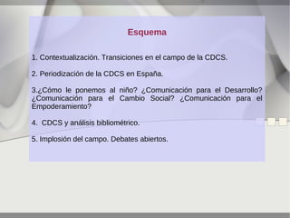 Esquema
1. Contextualización. Transiciones en el campo de la CDCS.
2. Periodización de la CDCS en España.
3.¿Cómo le ponemos al niño? ¿Comunicación para el Desarrollo?
¿Comunicación para el Cambio Social? ¿Comunicación para el
Empoderamiento?
4. CDCS y análisis bibliométrico.
5. Implosión del campo. Debates abiertos.

 