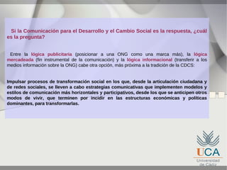 Si la Comunicación para el Desarrollo y el Cambio Social es la respuesta, ¿cuál
es la pregunta?
Entre la lógica publicitaria (posicionar a una ONG como una marca más), la lógica
mercadeada (fin instrumental de la comunicación) y la lógica informacional (transferir a los
medios información sobre la ONG) cabe otra opción, más próxima a la tradición de la CDCS:
Impulsar procesos de transformación social en los que, desde la articulación ciudadana y
de redes sociales, se lleven a cabo estrategias comunicativas que implementen modelos y
estilos de comunicación más horizontales y participativos, desde los que se anticipen otros
modos de vivir, que terminen por incidir en las estructuras económicas y políticas
dominantes, para transformarlas.

 